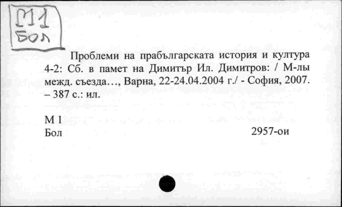 ﻿ЙП
Проблеми на прабългареката история и култура 4-2: Сб. в памет на Димитър Ил. Димитров: / М-лы межд. съезда..., Варна, 22-24.04.2004 г./ - София, 2007. - 387 с.: ил.
М 1
Бол
2957-ои